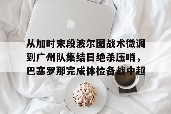 爱游戏在线登录-从加时末段波尔图战术微调到广州队集结日绝杀压哨，巴塞罗那完成体检备战中超(巴萨主场迎战巴伦西亚)