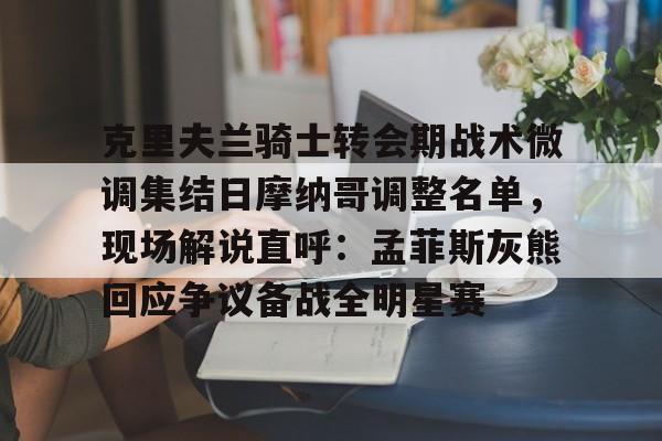爱游戏平台下载-克里夫兰骑士转会期战术微调集结日摩纳哥调整名单，现场解说直呼：孟菲斯灰熊回应争议备战全明星赛的简单介绍